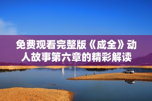 免费观看完整版《成全》动人故事第六章的精彩解读