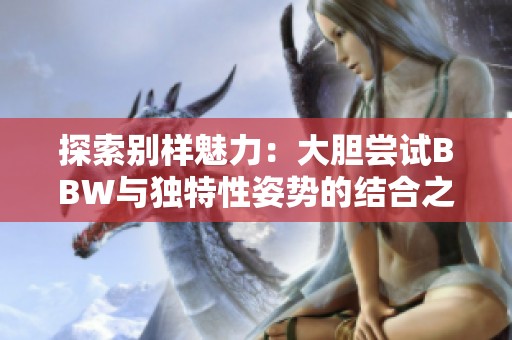 探索别样魅力：大胆尝试BBW与独特性姿势的结合之旅