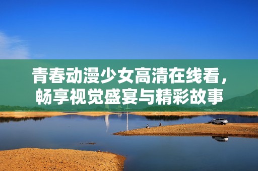 青春动漫少女高清在线看，畅享视觉盛宴与精彩故事