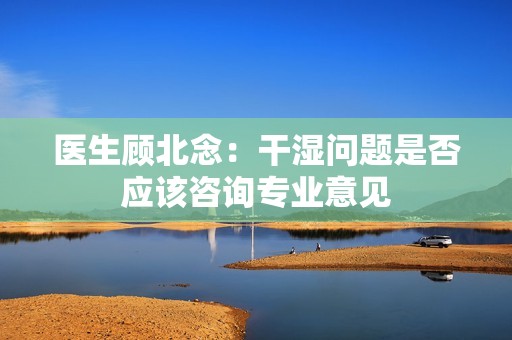 医生顾北念：干湿问题是否应该咨询专业意见