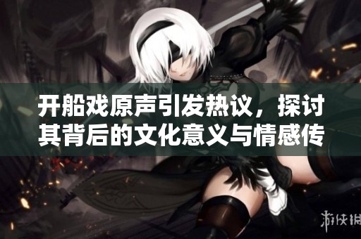开船戏原声引发热议，探讨其背后的文化意义与情感传递
