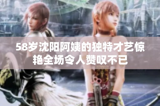 58岁沈阳阿姨的独特才艺惊艳全场令人赞叹不已