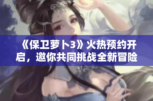 《保卫萝卜3》火热预约开启，邀你共同挑战全新冒险旅程！