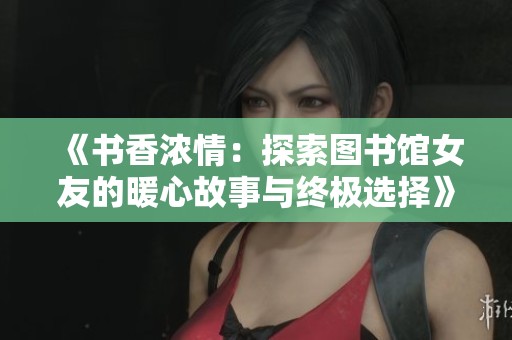 《书香浓情：探索图书馆女友的暖心故事与终极选择》