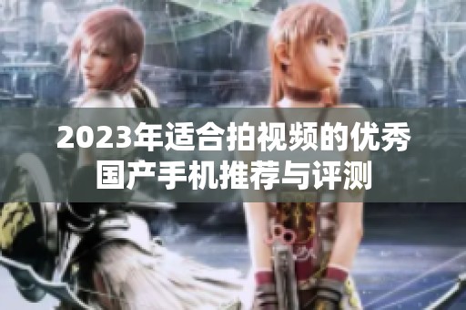 2023年适合拍视频的优秀国产手机推荐与评测