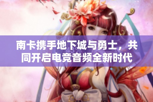 南卡携手地下城与勇士，共同开启电竞音频全新时代