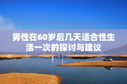 男性在60岁后几天适合性生活一次的探讨与建议
