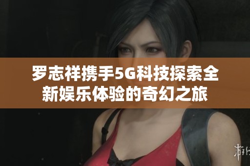 罗志祥携手5G科技探索全新娱乐体验的奇幻之旅