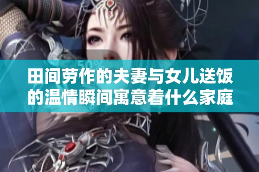 田间劳作的夫妻与女儿送饭的温情瞬间寓意着什么家庭哲学