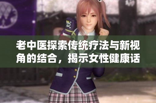 老中医探索传统疗法与新视角的结合，揭示女性健康话题