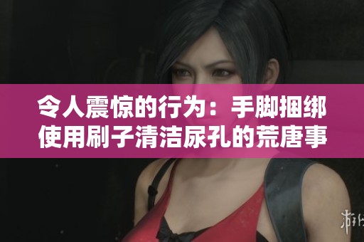 令人震惊的行为：手脚捆绑使用刷子清洁尿孔的荒唐事件