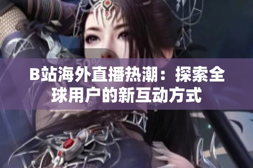 B站海外直播热潮：探索全球用户的新互动方式