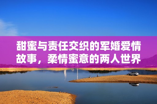 甜蜜与责任交织的军婚爱情故事，柔情蜜意的两人世界