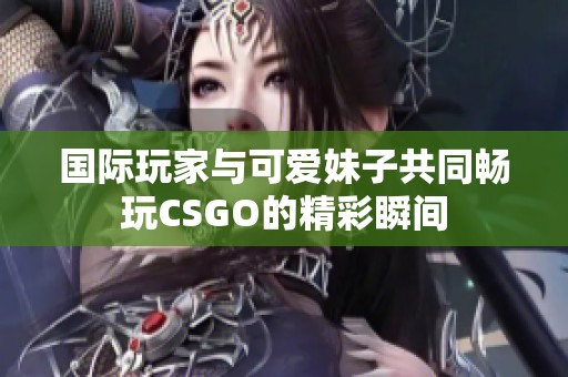 国际玩家与可爱妹子共同畅玩CSGO的精彩瞬间