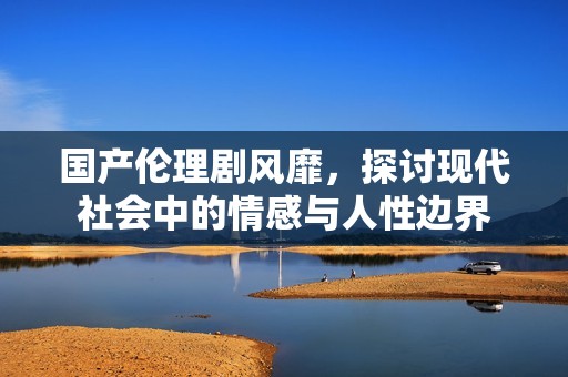 国产伦理剧风靡，探讨现代社会中的情感与人性边界