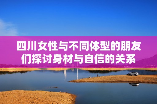 四川女性与不同体型的朋友们探讨身材与自信的关系