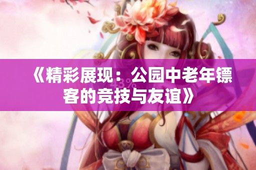 《精彩展现：公园中老年镖客的竞技与友谊》