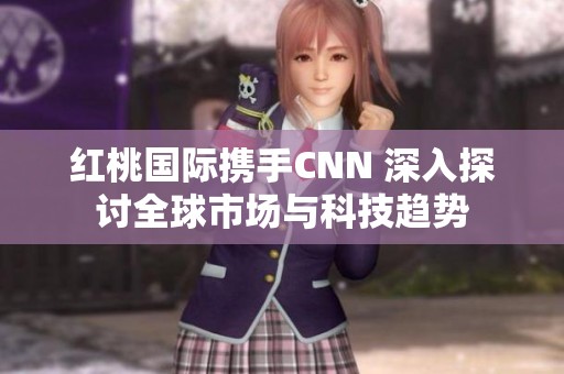 红桃国际携手CNN 深入探讨全球市场与科技趋势