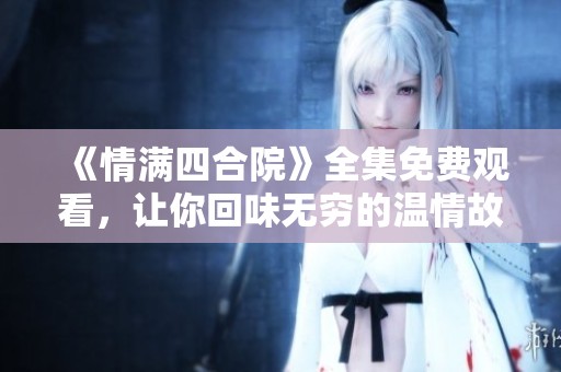《情满四合院》全集免费观看，让你回味无穷的温情故事