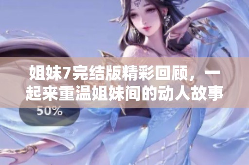 姐妹7完结版精彩回顾，一起来重温姐妹间的动人故事！