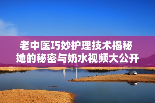 老中医巧妙护理技术揭秘 她的秘密与奶水视频大公开