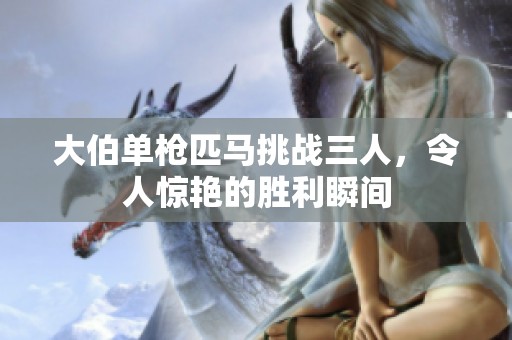 大伯单枪匹马挑战三人，令人惊艳的胜利瞬间