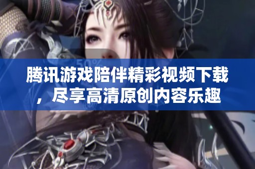腾讯游戏陪伴精彩视频下载，尽享高清原创内容乐趣