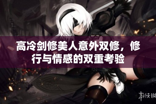高冷剑修美人意外双修，修行与情感的双重考验