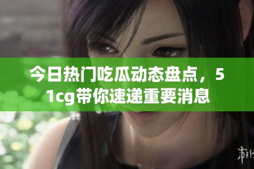 今日热门吃瓜动态盘点，51cg带你速递重要消息