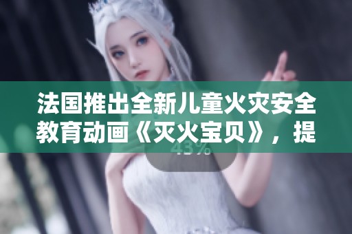 法国推出全新儿童火灾安全教育动画《灭火宝贝》，提升小朋友防火意识