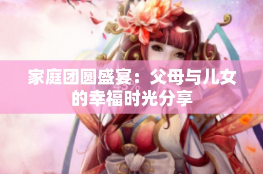 家庭团圆盛宴：父母与儿女的幸福时光分享
