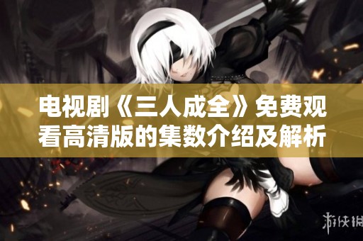 电视剧《三人成全》免费观看高清版的集数介绍及解析