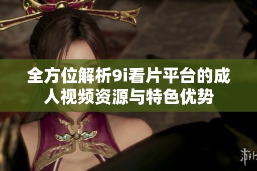 全方位解析9i看片平台的成人视频资源与特色优势