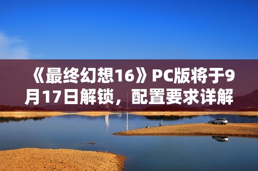 《最终幻想16》PC版将于9月17日解锁，配置要求详解