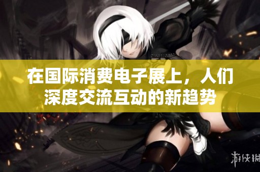 在国际消费电子展上，人们深度交流互动的新趋势