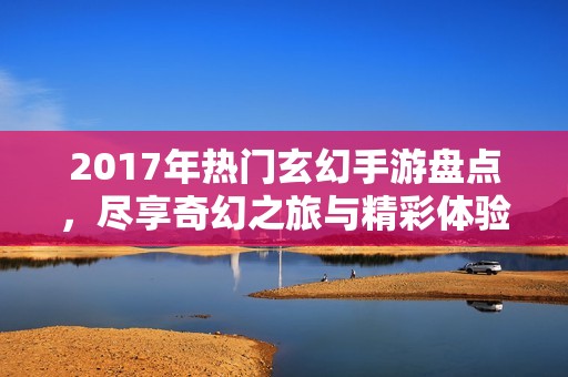 2017年热门玄幻手游盘点，尽享奇幻之旅与精彩体验