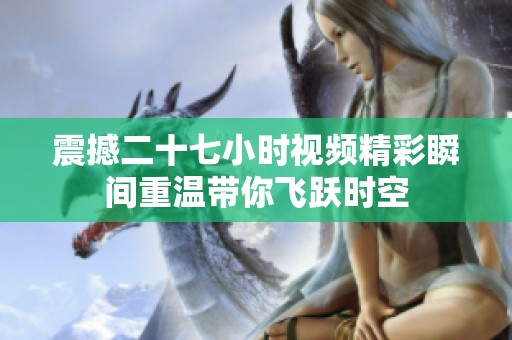 震撼二十七小时视频精彩瞬间重温带你飞跃时空