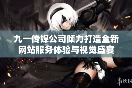 九一传媒公司倾力打造全新网站服务体验与视觉盛宴