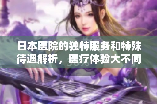 日本医院的独特服务和特殊待遇解析，医疗体验大不同