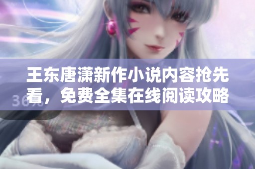 王东唐潇新作小说内容抢先看，免费全集在线阅读攻略
