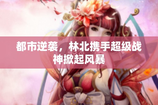 都市逆袭，林北携手超级战神掀起风暴