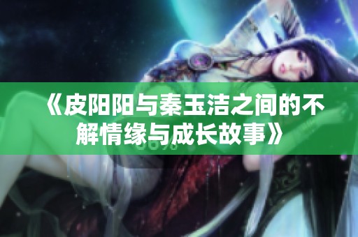 《皮阳阳与秦玉洁之间的不解情缘与成长故事》