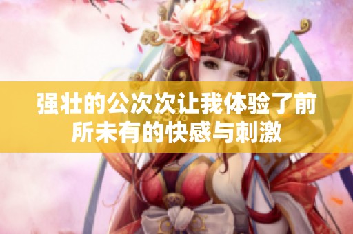 强壮的公次次让我体验了前所未有的快感与刺激