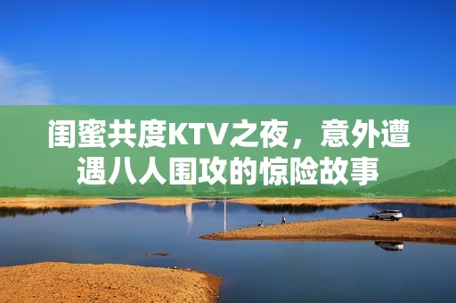 闺蜜共度KTV之夜，意外遭遇八人围攻的惊险故事