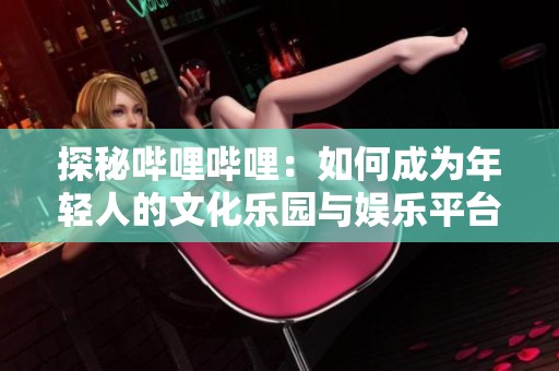 探秘哔哩哔哩：如何成为年轻人的文化乐园与娱乐平台