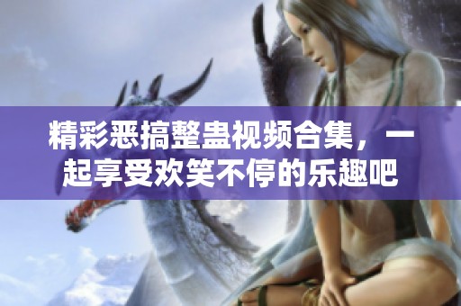 精彩恶搞整蛊视频合集，一起享受欢笑不停的乐趣吧