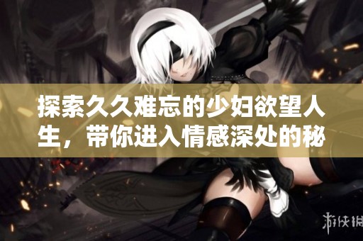 探索久久难忘的少妇欲望人生，带你进入情感深处的秘密世界