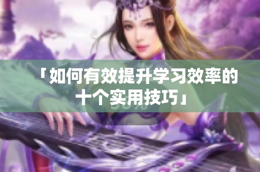 「如何有效提升学习效率的十个实用技巧」