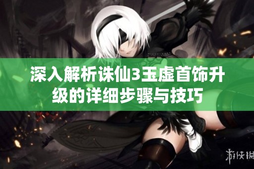 深入解析诛仙3玉虚首饰升级的详细步骤与技巧