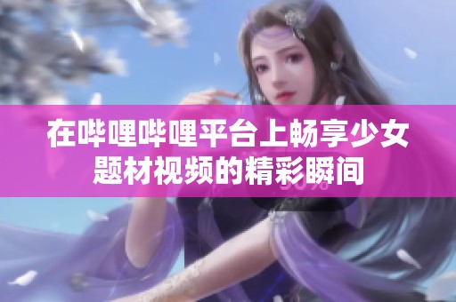 在哔哩哔哩平台上畅享少女题材视频的精彩瞬间